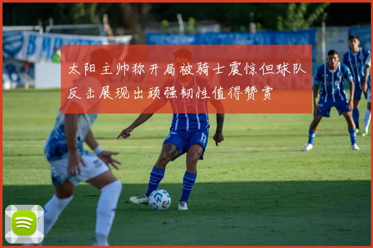 太阳主帅称开局被骑士震惊但球队反击展现出顽强韧性值得赞赏