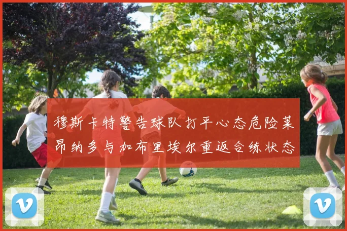 穆斯卡特警告球队打平心态危险莱昂纳多与加布里埃尔重返合练状态