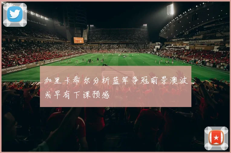 加里卡希尔分析蓝军争冠前景澳波或早有下课预感