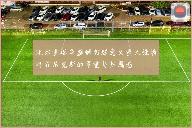 比尔重返华盛顿打球意义重大强调对菲尼克斯的尊重与归属感