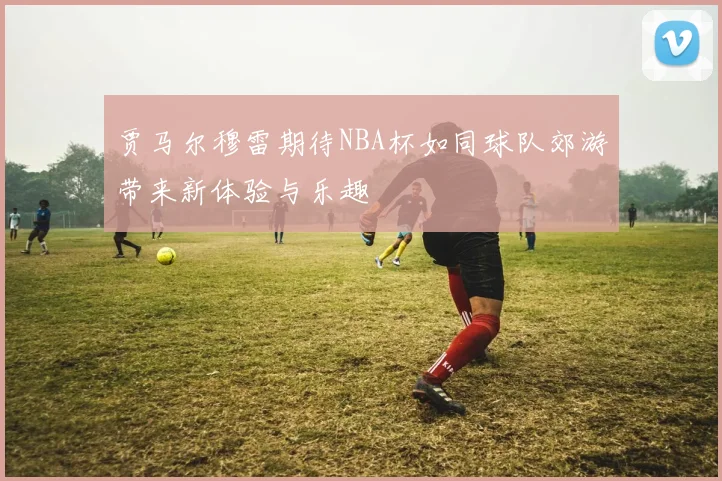 贾马尔穆雷期待NBA杯如同球队郊游带来新体验与乐趣