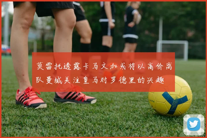 莫雷托透露卡马文加或将以高价离队曼城关注皇马对罗德里的兴趣