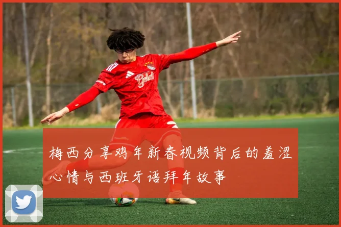 梅西分享鸡年新春视频背后的羞涩心情与西班牙语拜年故事
