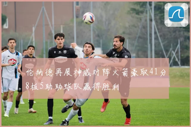 伦纳德再展神威对阵火箭豪取41分8板5助助球队赢得胜利