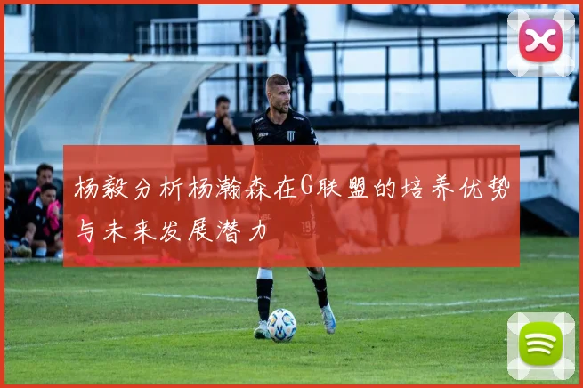 杨毅分析杨瀚森在G联盟的培养优势与未来发展潜力