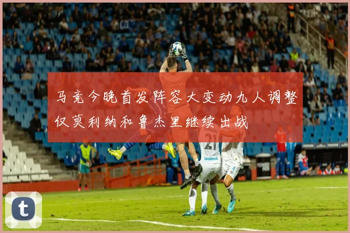 马竞今晚首发阵容大变动九人调整仅莫利纳和鲁杰里继续出战