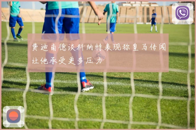 费迪南德谈科纳特表现称皇马传闻让他承受更多压力
