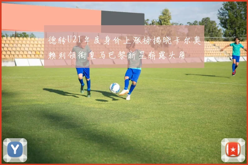 德转U21年度身价上涨榜揭晓卡尔奥赖利领衔皇马巴黎新星崭露头角