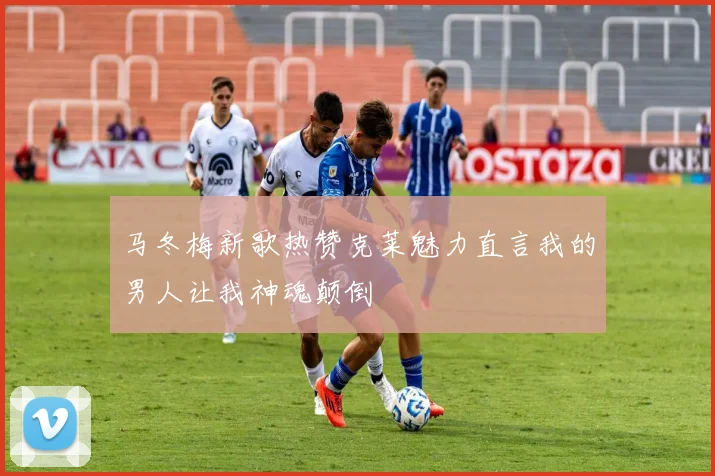 马冬梅新歌热赞克莱魅力直言我的男人让我神魂颠倒