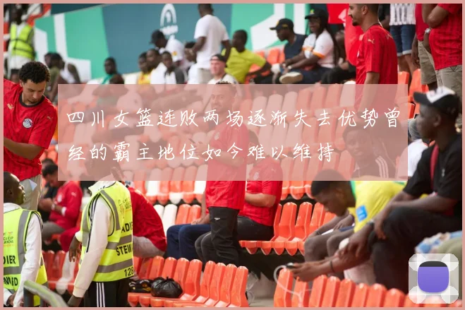 四川女篮连败两场逐渐失去优势曾经的霸主地位如今难以维持
