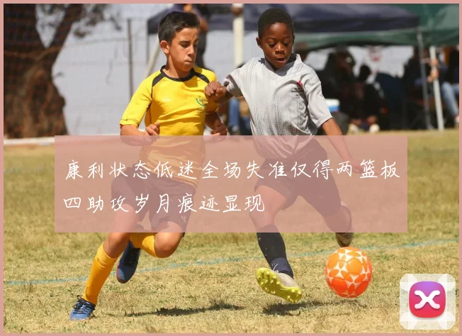 康利状态低迷全场失准仅得两篮板四助攻岁月痕迹显现