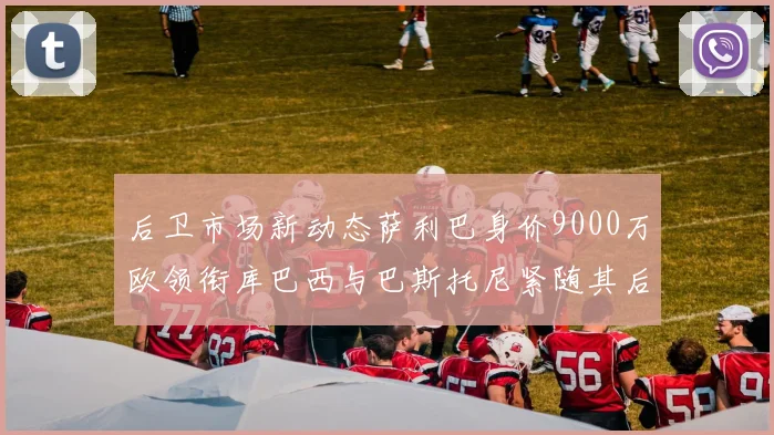 后卫市场新动态萨利巴身价9000万欧领衔库巴西与巴斯托尼紧随其后