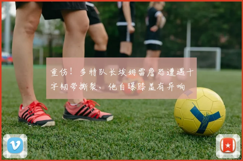 重伤！多特队长埃姆雷詹恐遭遇十字韧带撕裂，他自曝膝盖有异响