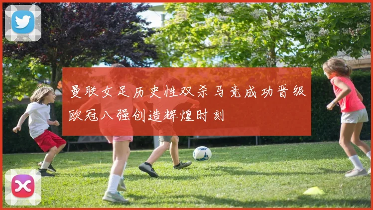 曼联女足历史性双杀马竞成功晋级欧冠八强创造辉煌时刻