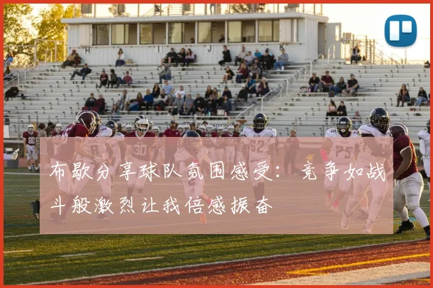 布歇分享球队氛围感受：竞争如战斗般激烈让我倍感振奋