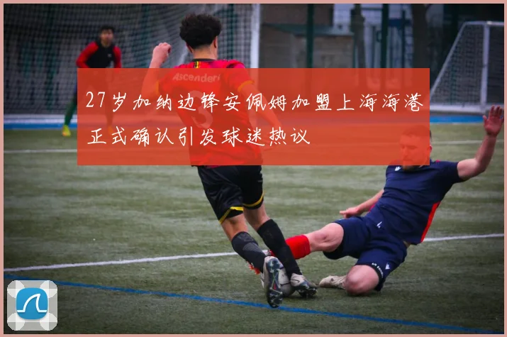 27岁加纳边锋安佩姆加盟上海海港正式确认引发球迷热议