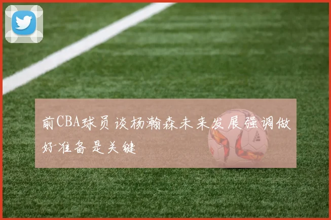 前CBA球员谈杨瀚森未来发展强调做好准备是关键