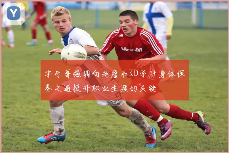 字母哥强调向老詹和KD学习身体保养之道提升职业生涯的关键