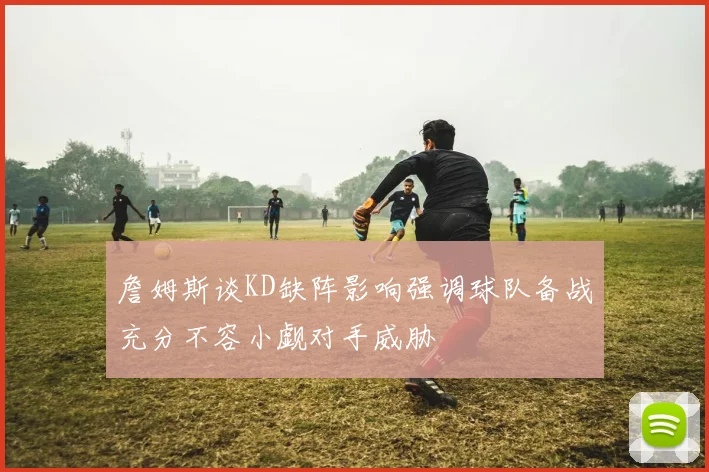 詹姆斯谈KD缺阵影响强调球队备战充分不容小觑对手威胁