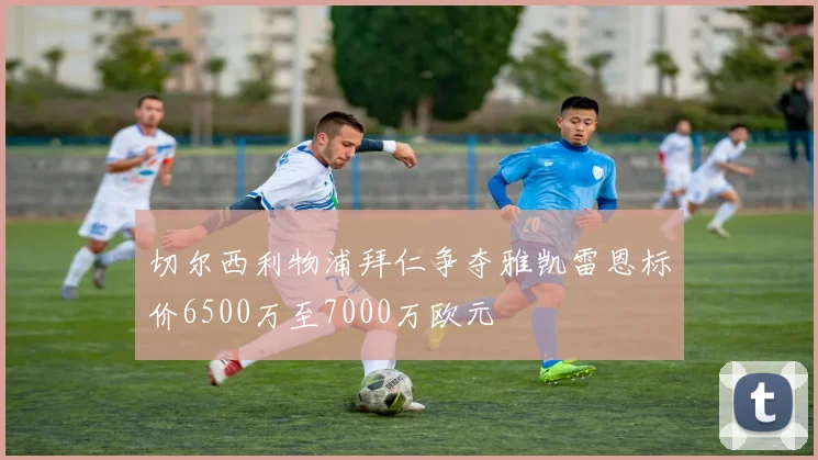 切尔西利物浦拜仁争夺雅凯雷恩标价6500万至7000万欧元